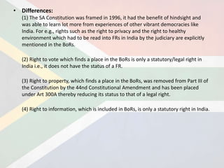 • Differences:
(1) The SA Constitution was framed in 1996, it had the benefit of hindsight and
was able to learn lot more from experiences of other vibrant democracies like
India. For e.g., rights such as the right to privacy and the right to healthy
environment which had to be read into FRs in India by the judiciary are explicitly
mentioned in the BoRs.
(2) Right to vote which finds a place in the BoRs is only a statutory/legal right in
India i.e., it does not have the status of a FR.
(3) Right to property, which finds a place in the BoRs, was removed from Part III of
the Constitution by the 44nd Constitutional Amendment and has been placed
under Art 300A thereby reducing its status to that of a legal right.
(4) Right to information, which is included in BoRs, is only a statutory right in India.
 