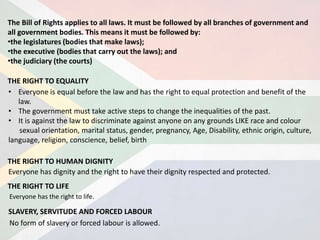 The Bill of Rights applies to all laws. It must be followed by all branches of government and
all government bodies. This means it must be followed by:
•the legislatures (bodies that make laws);
•the executive (bodies that carry out the laws); and
•the judiciary (the courts)
THE RIGHT TO EQUALITY
• Everyone is equal before the law and has the right to equal protection and benefit of the
law.
• The government must take active steps to change the inequalities of the past.
• It is against the law to discriminate against anyone on any grounds LIKE race and colour
sexual orientation, marital status, gender, pregnancy, Age, Disability, ethnic origin, culture,
language, religion, conscience, belief, birth
THE RIGHT TO HUMAN DIGNITY
Everyone has dignity and the right to have their dignity respected and protected.
THE RIGHT TO LIFE
Everyone has the right to life.
No form of slavery or forced labour is allowed.
SLAVERY, SERVITUDE AND FORCED LABOUR
 