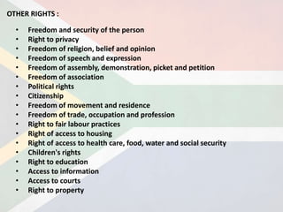 • Freedom and security of the person
• Right to privacy
• Freedom of religion, belief and opinion
• Freedom of speech and expression
• Freedom of assembly, demonstration, picket and petition
• Freedom of association
• Political rights
• Citizenship
• Freedom of movement and residence
• Freedom of trade, occupation and profession
• Right to fair labour practices
• Right of access to housing
• Right of access to health care, food, water and social security
• Children's rights
• Right to education
• Access to information
• Access to courts
• Right to property
OTHER RIGHTS :
 