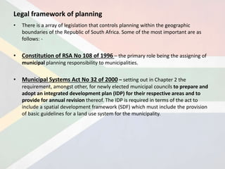 Legal framework of planning
• There is a array of legislation that controls planning within the geographic
boundaries of the Republic of South Africa. Some of the most important are as
follows: -
• Constitution of RSA No 108 of 1996 – the primary role being the assigning of
municipal planning responsibility to municipalities.
• Municipal Systems Act No 32 of 2000 – setting out in Chapter 2 the
requirement, amongst other, for newly elected municipal councils to prepare and
adopt an integrated development plan (IDP) for their respective areas and to
provide for annual revision thereof. The IDP is required in terms of the act to
include a spatial development framework (SDF) which must include the provision
of basic guidelines for a land use system for the municipality.
 