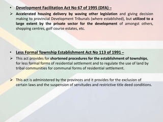• Development Facilitation Act No 67 of 1995 (DFA) –
 Accelerated housing delivery by waving other legislation and giving decision
making to provincial Development Tribunals (where established), but utilized to a
large extent by the private sector for the development of amongst others,
shopping centres, golf course estates, etc.
• Less Formal Township Establishment Act No 113 of 1991 –
 This act provides for shortened procedures for the establishment of townships,
for less formal forms of residential settlement and to regulate the use of land by
tribal communities for communal forms of residential settlement.
 This act is administered by the provinces and it provides for the exclusion of
certain laws and the suspension of servitudes and restrictive title deed conditions.
 