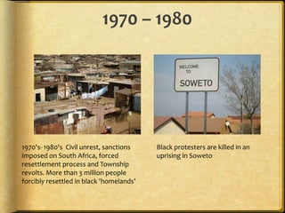 1970 – 19801970's- 1980's  Civil unrest, sanctions imposed on South Africa, forced resettlement process and Township revolts. More than 3 million people forcibly resettled in black 'homelands’Black protesters are killed in an uprising in Soweto