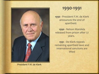 1990-19911990 - President F.W. de Klerk announces the end of apartheid.  1990 - Nelson Mandela released from prison after 27 years. 1991 - De Klerk repeals remaining apartheid laws and international sanctions are liftedPresident F.W. de Klerk