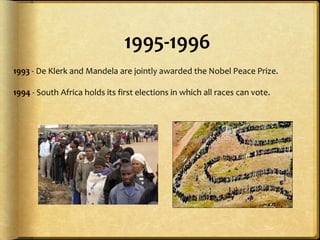 1995-19961993 - De Klerk and Mandela are jointly awarded the Nobel Peace Prize.1994 - South Africa holds its first elections in which all races can vote. 