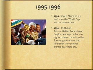 1995-19961995 - South Africa hosts and wins the World Cup soccer tournament.1996 - Truth and Reconciliation Commission begins hearings on human rights crimes committed by former government and liberation movements during apartheid era.