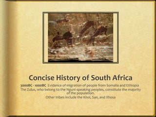 Concise History of South Africa 3000BC - 1000BC  Evidence of migration of people from Somalia and Ethiopia The Zulus, who belong to the Nguni-speaking peoples, constitute the majority of the population. Other tribes include the Khoi, San, and Xhosa 