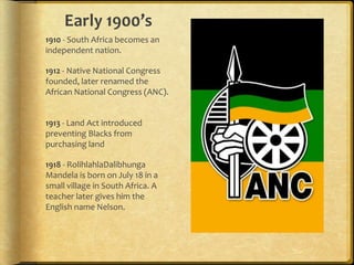 Early 1900’s 1910 - South Africa becomes an independent nation.1912 - Native National Congress founded, later renamed the African National Congress (ANC).  1913 - Land Act introduced preventing Blacks from purchasing land1918 - RolihlahlaDalibhunga Mandela is born on July 18 in a small village in South Africa. A teacher later gives him the English name Nelson.