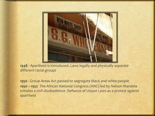 1950’s1948 - Apartheid is introduced. Laws legally and physically separate different racial groups1950 - Group Areas Act passed to segregate black and white people 1950 – 1952  The African National Congress (ANC) led by Nelson Mandela initiates a civil disobedience. Defiance of Unjust Laws as a protest against apartheid