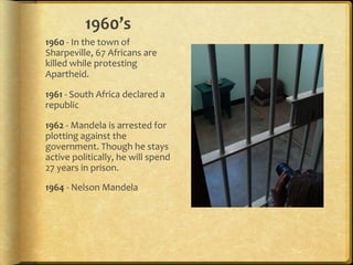 1960’s1960 - In the town of Sharpeville, 67 Africans are killed while protesting Apartheid. 1961 - South Africa declared a republic1962 - Mandela is arrested for plotting against the government. Though he stays active politically, he will spend 27 years in prison.1964 - Nelson Mandela sentenced to life imprisonment 