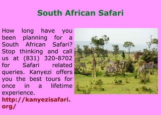 South African Safari
How long have you
been planning for a
South African Safari?
Stop thinking and call
us at (831) 320-8702
for Safari related
queries. Kanyezi offers
you the best tours for
once in a lifetime
experience.
http://kanyezisafari.
org/
 