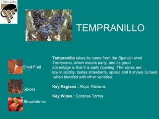 TEMPRANILLO
Strawberries
Spices
Dried Fruit
Tempranillo takes its name from the Spanish word
Tremprano, which means early, and its great
advantage is that it is early ripening. The wines are
low in acidity, tastes strawberry, spices and it shows its best
when blended with other varieties.
Key Regions : Rioja, Navarra.
Key Wines : Coronas Torres
 
