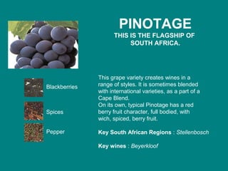 PINOTAGE
THIS IS THE FLAGSHIP OF
SOUTH AFRICA.
This grape variety creates wines in a
range of styles. It is sometimes blended
with international varieties, as a part of a
Cape Blend.
On its own, typical Pinotage has a red
berry fruit character, full bodied, with
wich, spiced, berry fruit.
Key South African Regions : Stellenbosch
Key wines : Beyerkloof
Blackberries
Spices
Pepper
 