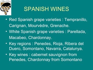 SPANISH WINES
• Red Spanish grape varieties : Tempranillo,
Carignan, Mourvèdre, Grenache.
• White Spanish grape varieties : Parellada,
Macabeo, Chardonnay.
• Key regions : Penedes, Rioja, Ribera del
Duero, Somontano, Navarra, Catalunya.
• Key wines : cabernet sauvignon from
Penedes, Chardonnay from Somontano
 