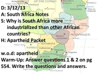 D: 3/12/13
A: South Africa Notes
S: Why is South Africa more
   industrialized than other African
   countries?
H: Apartheid Packet

w.o.d: apartheid
Warm-Up: Answer questions 1 & 2 on pg
554. Write the questions and answers.
 