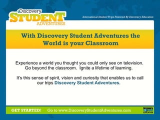 Experience a world you thought you could only see on television.  Go beyond the classroom.  Ignite a lifetime of learning.  It’s this sense of spirit, vision and curiosity that enables us to call our trips  Discovery   Student Adventures.  With Discovery Student Adventures the World is your Classroom 