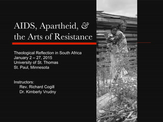 Theological Reflection in South Africa
January 2 – 27, 2015
University of St. Thomas
St. Paul, Minnesota
Instructors:
Rev. Richard Cogill
Dr. Kimberly Vrudny
AIDS, Apartheid, &
the Arts of Resistance
 
