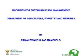 PRIORITIES FOR SUSTAINABLE SOIL MANAGEMENT
DEPARTMENT OF AGRICULTURE, FORESTRY AND FISHERIES
BY
RAMAKGWALE KLAAS MAMPHOLO
 