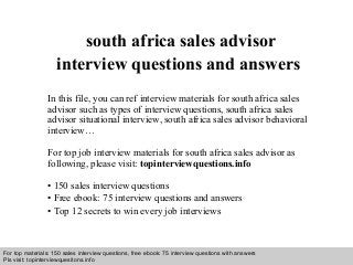 Interview questions and answers – free download/ pdf and ppt file
south africa sales advisor
interview questions and answers
In this file, you can ref interview materials for south africa sales
advisor such as types of interview questions, south africa sales
advisor situational interview, south africa sales advisor behavioral
interview…
For top job interview materials for south africa sales advisor as
following, please visit: topinterviewquestions.info
• 150 sales interview questions
• Free ebook: 75 interview questions and answers
• Top 12 secrets to win every job interviews
For top materials: 150 sales interview questions, free ebook: 75 interview questions with answers
Pls visit: topinterviewquesitons.info
 