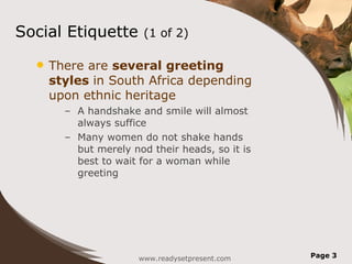 Social Etiquette (1 of 2) There are several greeting styles in South Africa depending upon ethnic heritage A handshake and smile will almost always suffice Many women do not shake hands but merely nod their heads, so it is best to wait for a woman while greeting www.readysetpresent.com Page
