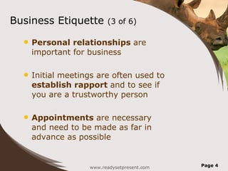 Business Etiquette (3 of 6) Personal relationships are important for business Initial meetings are often used to establish rapport and to see if you are a trustworthy person Appointments are necessary and need to be made as far in advance as possible www.readysetpresent.com Page
