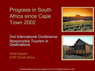 “Creating better places for people to live in and better places to visit” Progress in South Africa since Cape Town 2002 2nd International Conference:  Responsible Tourism in Destinations Heidi Keyser  ICRT South Africa 
