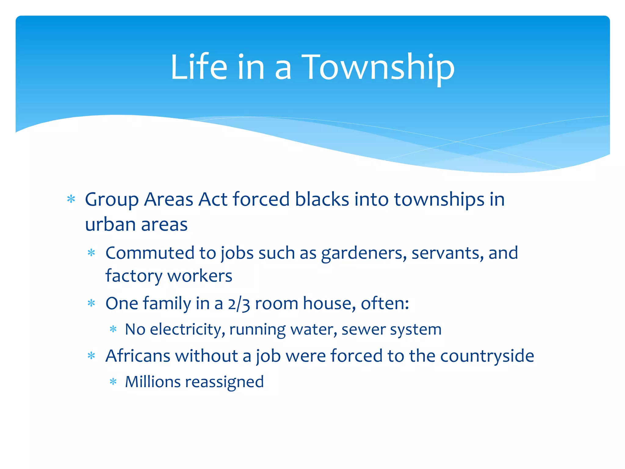  Group Areas Act forced blacks into townships in
urban areas
 Commuted to jobs such as gardeners, servants, and
factory workers
 One family in a 2/3 room house, often:
 No electricity, running water, sewer system
 Africans without a job were forced to the countryside
 Millions reassigned
Life in a Township
 