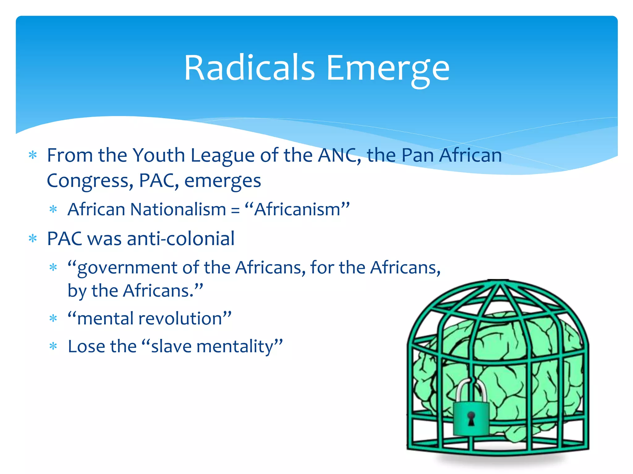  From the Youth League of the ANC, the Pan African
Congress, PAC, emerges
 African Nationalism = “Africanism”
 PAC was anti-colonial
 “government of the Africans, for the Africans,
by the Africans.”
 “mental revolution”
 Lose the “slave mentality”
Radicals Emerge
 