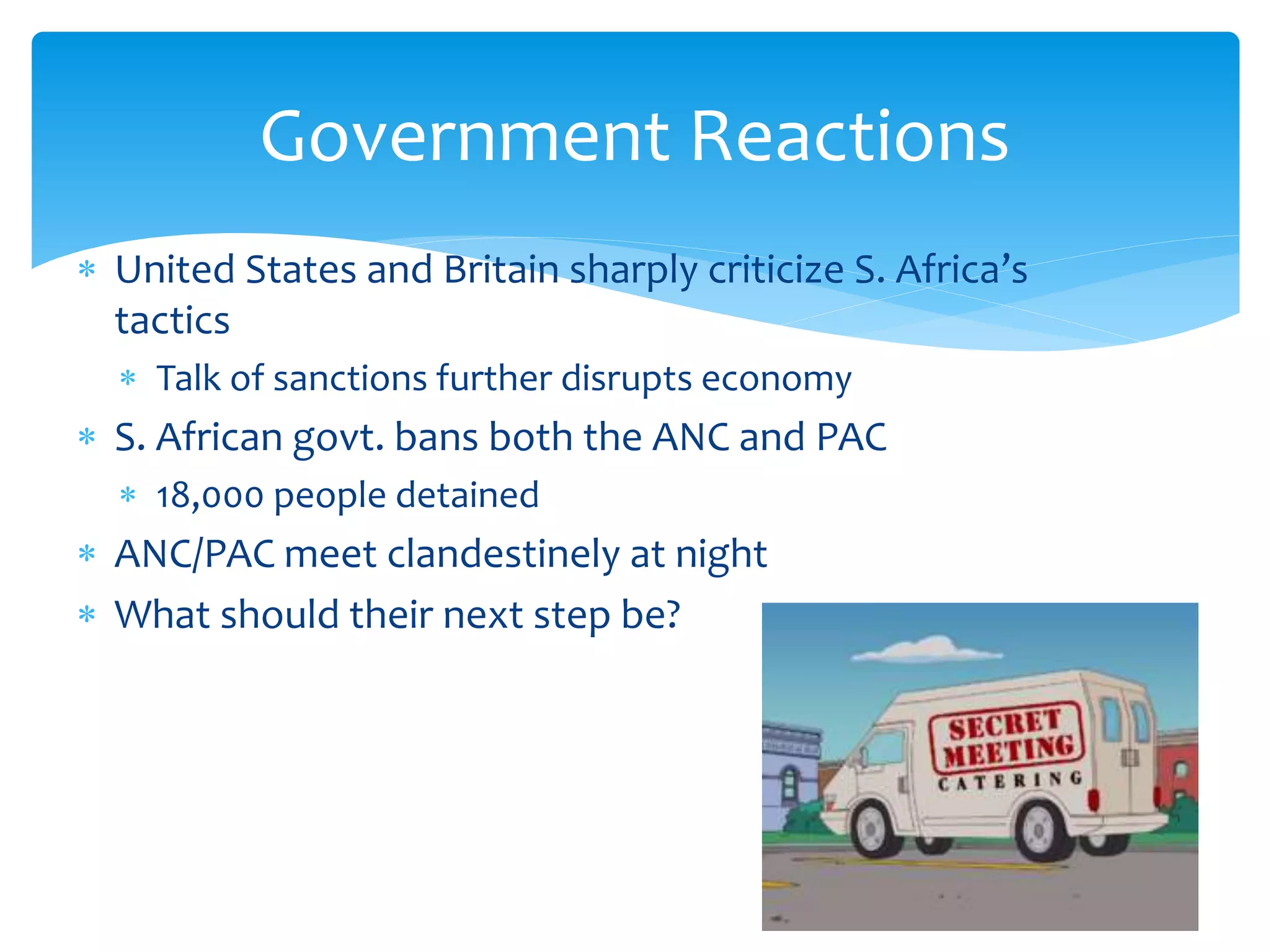  United States and Britain sharply criticize S. Africa’s
tactics
 Talk of sanctions further disrupts economy
 S. African govt. bans both the ANC and PAC
 18,000 people detained
 ANC/PAC meet clandestinely at night
 What should their next step be?
Government Reactions
 