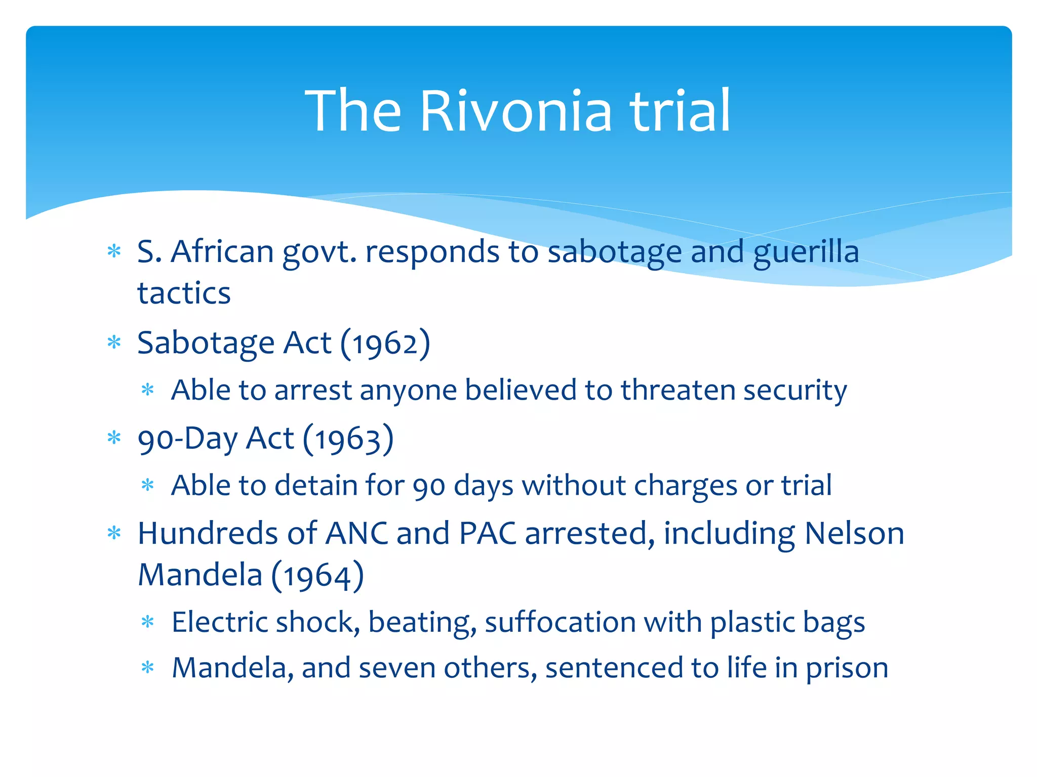  S. African govt. responds to sabotage and guerilla
tactics
 Sabotage Act (1962)
 Able to arrest anyone believed to threaten security
 90-Day Act (1963)
 Able to detain for 90 days without charges or trial
 Hundreds of ANC and PAC arrested, including Nelson
Mandela (1964)
 Electric shock, beating, suffocation with plastic bags
 Mandela, and seven others, sentenced to life in prison
The Rivonia trial
 