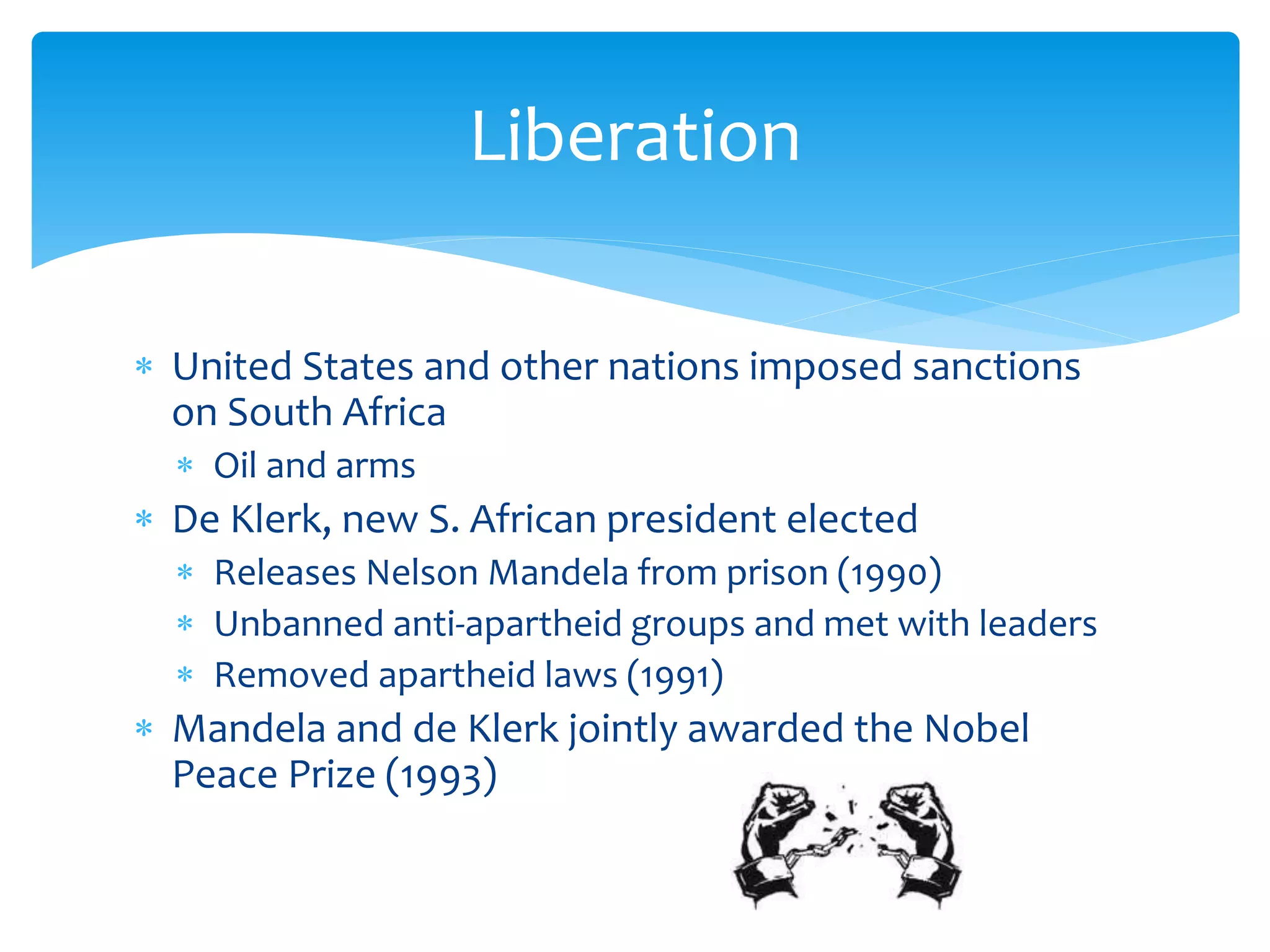  United States and other nations imposed sanctions
on South Africa
 Oil and arms
 De Klerk, new S. African president elected
 Releases Nelson Mandela from prison (1990)
 Unbanned anti-apartheid groups and met with leaders
 Removed apartheid laws (1991)
 Mandela and de Klerk jointly awarded the Nobel
Peace Prize (1993)
Liberation
 