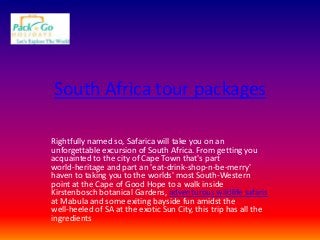 South Africa tour packages
Rightfully named so, Safarica will take you on an
unforgettable excursion of South Africa. From getting you
acquainted to the city of Cape Town that's part
world-heritage and part an 'eat-drink-shop-n-be-merry'
haven to taking you to the worlds' most South-Western
point at the Cape of Good Hope to a walk inside
Kirstenbosch botanical Gardens, adventurous wildlife safaris
at Mabula and some exiting bayside fun amidst the
well-heeled of SA at the exotic Sun City, this trip has all the
ingredients

 
