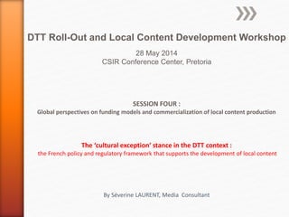 SESSION FOUR :
Global perspectives on funding models and commercialization of local content production
The ‘cultural exception’ stance in the DTT context :
the French policy and regulatory framework that supports the development of local content
By Séverine LAURENT, Media Consultant
DTT Roll-Out and Local Content Development Workshop
28 May 2014
CSIR Conference Center, Pretoria
 