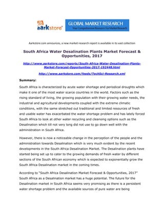 Aarkstore.com announces, a new market research report is available in its vast collection

  South Africa Water Desalination Plants Market Forecast &
                    Opportunities, 2017

  http://www.aarkstore.com/reports/South-Africa-Water-Desalination-Plants-
              Market-Forecast-Opportunities-2017-192448.html

              http://www.aarkstore.com/feeds/TechSci-Research.xml

Summary:

South Africa is characterized by acute water shortage and periodical droughts which
make it one of the most water scarce countries in the world. Factors such as the
rising standard of living, the growing population with their growing water needs, the
industrial and agricultural developments coupled with the extreme climatic
conditions, with the same stretched out traditional and limited resources of fresh
and usable water has exacerbated the water shortage problem and has lately forced
South Africa to look at other water recycling and cleansing options such as the
Desalination which till not very long did not use to go down well with the
administration in South Africa.

However, there is now a noticeable change in the perception of the people and the
administration towards Desalination which is very much evident by the recent
developments in the South Africa Desalination Market. The Desalination plants have
started being set up to cater to the growing demands of fresh water by different
sections of the South African economy which is expected to exponentially grow the
South Africa Desalination market in the coming times.

According to “South Africa Desalination Market Forecast & Opportunities, 2017”
South Africa as a Desalination market has a huge potential. The future for the
Desalination market in South Africa seems very promising as there is a persistent
water shortage problem and the available sources of pure water are being
 