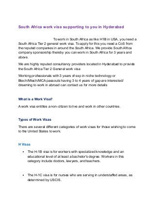 South Africa work visa supporting to you in Hyderabad
To work in South Africa as like H1B in USA, you need a
South Africa Tier 2 general work visa. To apply for this you need a CoS from
the reputed companies in around the South Africa. We provide South Africa
company sponsorship thereby you can work in South Africa for 3 years and
above.
We are highly reputed consultancy providers located in Hyderabad to provide
the South Africa Tier 2 General work visa
Working professionals with 3 years of exp in niche technology or
Btech/Mtech/MCA passouts having 3 to 4 years of gap are interested/
dreaming to work in abroad can contact us for more details
What is a Work Visa?
A work visa entitles a non-citizen to live and work in other countries.
Types of Work Visas
There are several different categories of work visas for those wishing to come
to the United States to work.
H Visas
 The H-1B visa is for workers with specialized knowledge and an
educational level of at least a bachelor's degree. Workers in this
category include doctors, lawyers, and teachers.
 The H-1C visa is for nurses who are serving in understaffed areas, as
determined by USCIS.
 