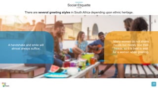 Social Etiquette
(1 of 2)
20
A handshake and smile will
almost always suffice.
Many women do not shake
hands but merely nod their
heads, so it is best to wait
for a woman while greeting.
There are several greeting styles in South Africa depending upon ethnic heritage.
 