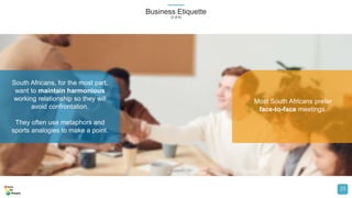 Business Etiquette
(2 of 6)
23
South Africans, for the most part,
want to maintain harmonious
working relationship so they will
avoid confrontation.
They often use metaphors and
sports analogies to make a point.
Most South Africans prefer
face-to-face meetings.
 