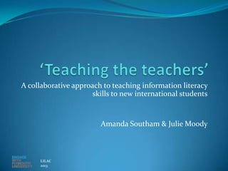 A collaborative approach to teaching information literacy
                      skills to new international students


                        Amanda Southam & Julie Moody



     LILAC
     2013
 