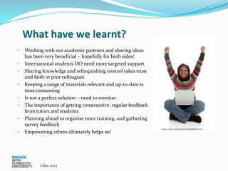 What have we learnt?
•   Working with our academic partners and sharing ideas
    has been very beneficial – hopefully for both sides!
•   International students DO need more targeted support
•   Sharing knowledge and relinquishing control takes trust
    and faith in your colleagues
•   Keeping a range of materials relevant and up-to-date is
    time consuming
•   Is not a perfect solution – need to monitor
•   The importance of getting constructive, regular feedback
    from tutors and students
•   Planning ahead to organise tutor training, and gathering
    survey feedback
                                                               Image courtesy of Naypong/FreeDigitalPhotos.net
•   Empowering others ultimately helps us!




           Lilac 2013
 