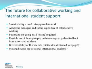 The future for collaborative working and
international student support
 Sustainability – need this approach to work
 Academic managers and tutors supportive of collaborative
    working
   Better and on-going ‘road testing’ required
   Possible use of focus groups / online surveys to gather feedback
    from tutors and students
   Better visibility of IL materials (LibGuides, dedicated webpage?)
   Moving beyond pre-sessional international students?




          Lilac 2013
 