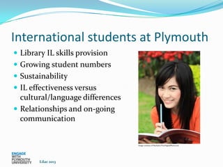 International students at Plymouth
 Library IL skills provision
 Growing student numbers
 Sustainability
 IL effectiveness versus
  cultural/language differences
 Relationships and on-going
  communication


                                  Image courtesy of Nuchylee/FreeDigitalPhotos.net




        Lilac 2013
 