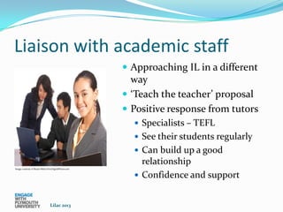 Liaison with academic staff
                                                        Approaching IL in a different
                                                         way
                                                        ‘Teach the teacher’ proposal
                                                        Positive response from tutors
                                                          Specialists – TEFL
                                                          See their students regularly
                                                          Can build up a good
                                                           relationship
Image courtesy of Stuart Miles/FreeDigitalPhotos.net


                                                          Confidence and support


                                 Lilac 2013
 