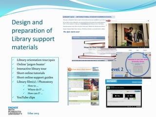 Design and
preparation of
Library support
materials
 Library orientation tour/quiz
 Online ‘jargon buster’
 Interactive library tour
 Short online tutorials
 Short online support guides
 Library film(s) / Photostory
           How to …
           Where do I? …
           How can I? …
 YouTube clips




            Lilac 2013
 