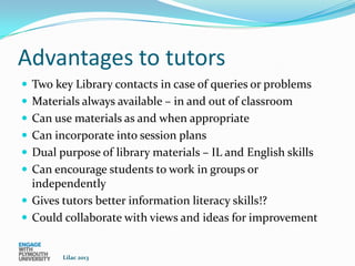 Advantages to tutors
 Two key Library contacts in case of queries or problems
 Materials always available – in and out of classroom
 Can use materials as and when appropriate
 Can incorporate into session plans
 Dual purpose of library materials – IL and English skills
 Can encourage students to work in groups or
  independently
 Gives tutors better information literacy skills!?
 Could collaborate with views and ideas for improvement


        Lilac 2013
 