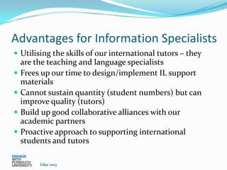 Advantages for Information Specialists
 Utilising the skills of our international tutors – they
    are the teaching and language specialists
   Frees up our time to design/implement IL support
    materials
   Cannot sustain quantity (student numbers) but can
    improve quality (tutors)
   Build up good collaborative alliances with our
    academic partners
   Proactive approach to supporting international
    students and tutors

         Lilac 2013
 