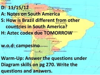 D: 11/15/12
A: Notes on South America
S: How is Brazil different from other
   countries in South America?
H: Aztec codex due TOMORROW

w.o.d: campesino

Warm-Up: Answer the questions under
Diagram skills on pg 270. Write the
questions and answers.
 