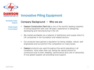 Innovative Piling Equipment
Worldwide Dealer
Network
Global Supply
Local Support
Company Background - Who we are
• Dawson Construction Plant Ltd is one of the world's leading suppliers
of piling equipment with over 38 years' experience of designing,
developing and manufacturing in the UK.
• We market worldwide via a network of distributors and supply direct to
UK companies in the foundation and related sectors.
• Our products have gained a reputation for being reliable, robust, well
engineered and out perform the competition on many levels.
• Dawson products are used throughout the world operating in all
conditions, more often than not, being the natural choice for
contractors due to their reliability, performance and cost of ownership.
A truly global supplier yet providing local support.
16/07/2015 1
 