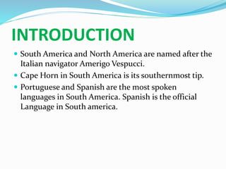 INTRODUCTION
 South America and North America are named after the
Italian navigator Amerigo Vespucci.
 Cape Horn in South America is its southernmost tip.
 Portuguese and Spanish are the most spoken
languages in South America. Spanish is the official
Language in South america.
 