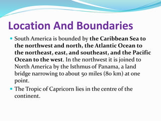 Location And Boundaries
 South America is bounded by the Caribbean Sea to
the northwest and north, the Atlantic Ocean to
the northeast, east, and southeast, and the Pacific
Ocean to the west. In the northwest it is joined to
North America by the Isthmus of Panama, a land
bridge narrowing to about 50 miles (80 km) at one
point.
 The Tropic of Capricorn lies in the centre of the
continent.
 