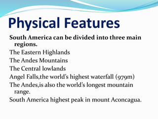 Physical Features
South America can be divided into three main
regions.
The Eastern Highlands
The Andes Mountains
The Central lowlands
Angel Falls,the world’s highest waterfall (979m)
The Andes,is also the world’s longest mountain
range.
South America highest peak in mount Aconcagua.
 