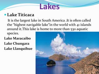 Lakes
 Lake Titicaca
It is the largest lake in South America .It is often called
the “highest navigable lake”in the world with 41 islands
around it.This lake is home to more than 530 aquatic
species.
Lake Maracaibo
Lake Chungara
Lake Llanquihue
 